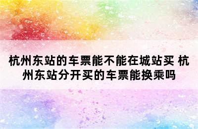 杭州东站的车票能不能在城站买 杭州东站分开买的车票能换乘吗